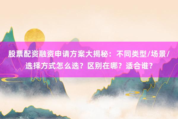 股票配资融资申请方案大揭秘：不同类型/场景/选择方式怎么选？区别在哪？适合谁？