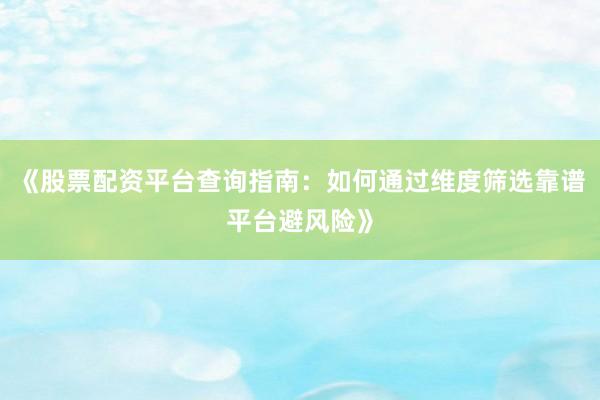 《股票配资平台查询指南：如何通过维度筛选靠谱平台避风险》