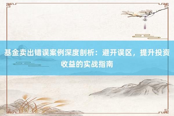 基金卖出错误案例深度剖析：避开误区，提升投资收益的实战指南