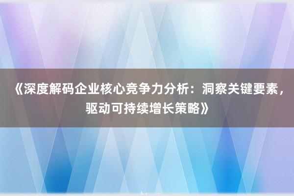 《深度解码企业核心竞争力分析：洞察关键要素，驱动可持续增长策略》