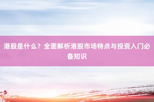 港股是什么？全面解析港股市场特点与投资入门必备知识