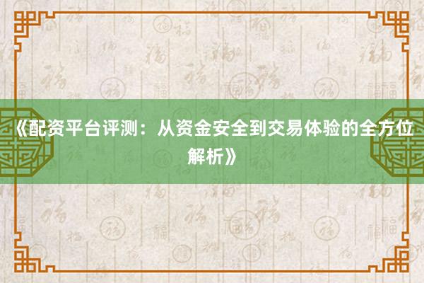 《配资平台评测：从资金安全到交易体验的全方位解析》