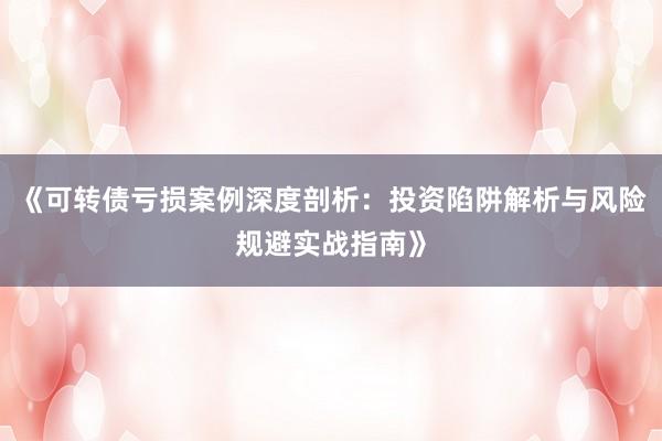 《可转债亏损案例深度剖析：投资陷阱解析与风险规避实战指南》