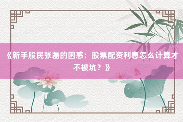 《新手股民张磊的困惑：股票配资利息怎么计算才不被坑？》