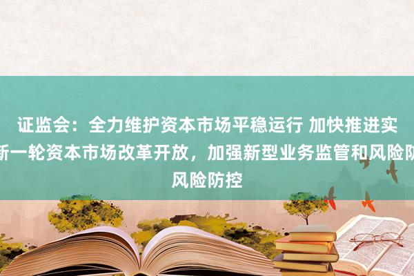 证监会:全力维护资本市场平稳运行 加快推进实施新一轮资本市场改革开放,加强新型业务监管和风险防控