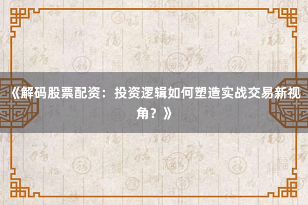 《解码股票配资：投资逻辑如何塑造实战交易新视角？》
