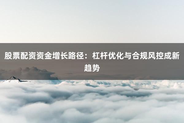 股票配资资金增长路径：杠杆优化与合规风控成新趋势