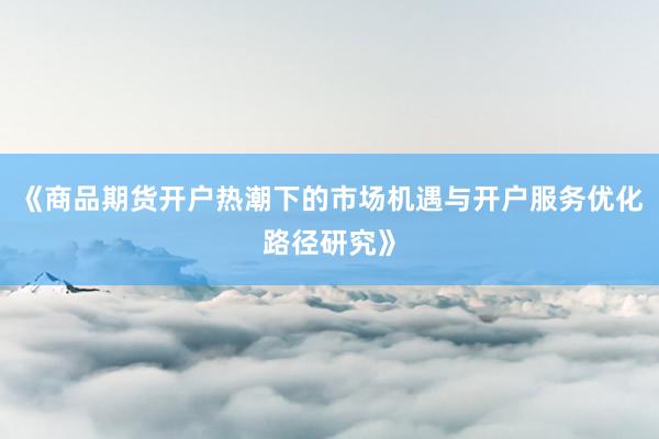 《商品期货开户热潮下的市场机遇与开户服务优化路径研究》