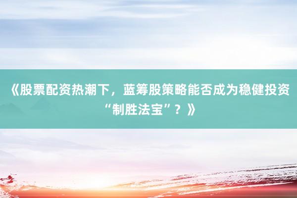 《股票配资热潮下，蓝筹股策略能否成为稳健投资“制胜法宝”？》