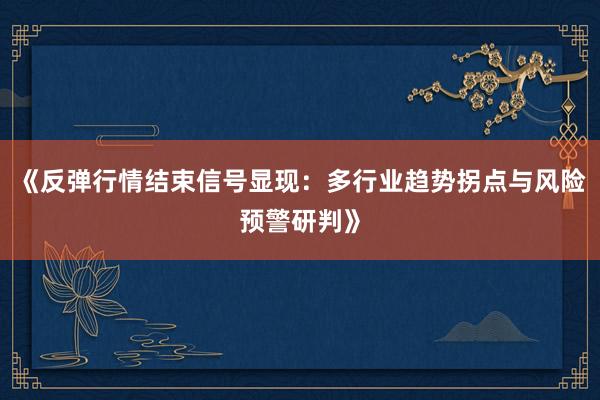 《反弹行情结束信号显现:多行业趋势拐点与风险预警研判》