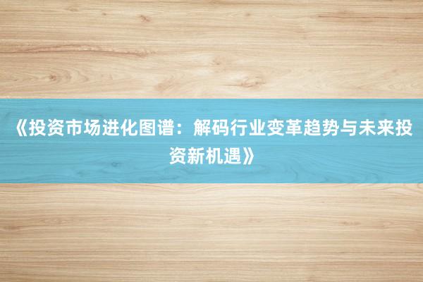 《投资市场进化图谱：解码行业变革趋势与未来投资新机遇》